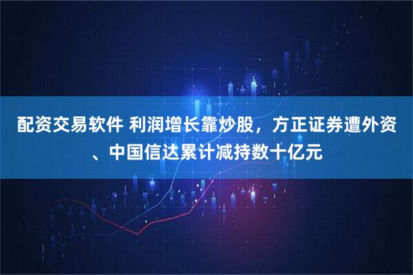 配资交易软件 利润增长靠炒股，方正证券遭外资、中国信达累计减持数十亿元