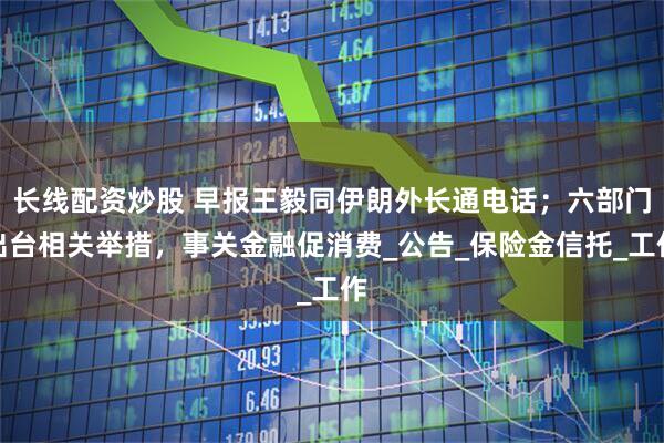 长线配资炒股 早报王毅同伊朗外长通电话；六部门出台相关举措，事关金融促消费_公告_保险金信托_工作
