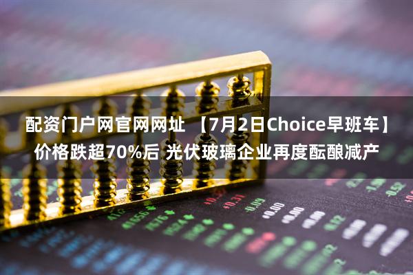 配资门户网官网网址 【7月2日Choice早班车】价格跌超70%后 光伏玻璃企业再度酝酿减产