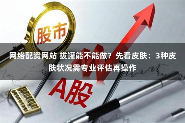 网络配资网站 拔罐能不能做？先看皮肤：3种皮肤状况需专业评估再操作