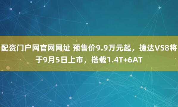 配资门户网官网网址 预售价9.9万元起，捷达VS8将于9月5日上市，搭载1.4T+6AT