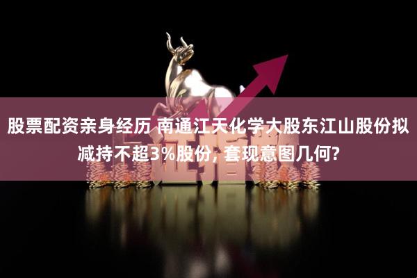 股票配资亲身经历 南通江天化学大股东江山股份拟减持不超3%股份, 套现意图几何?