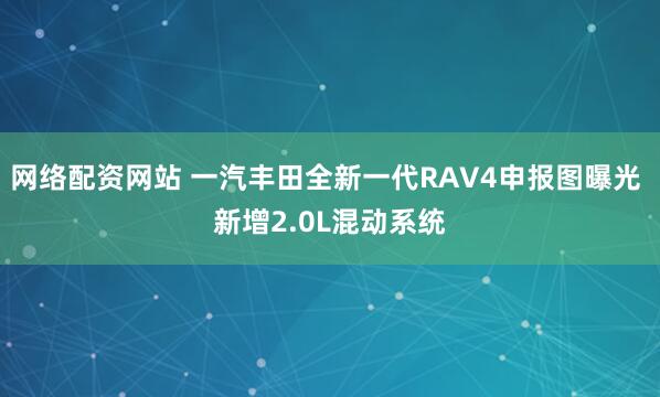 网络配资网站 一汽丰田全新一代RAV4申报图曝光 新增2.0L混动系统