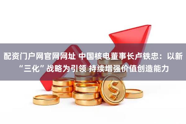 配资门户网官网网址 中国核电董事长卢铁忠：以新“三化”战略为引领 持续增强价值创造能力