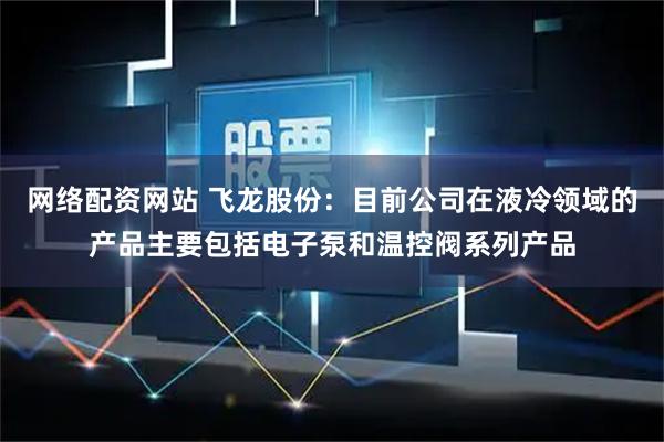 网络配资网站 飞龙股份：目前公司在液冷领域的产品主要包括电子泵和温控阀系列产品