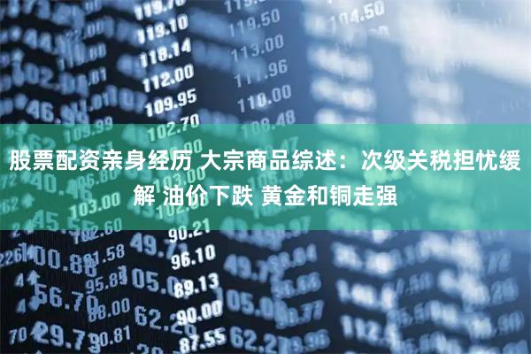 股票配资亲身经历 大宗商品综述：次级关税担忧缓解 油价下跌 黄金和铜走强