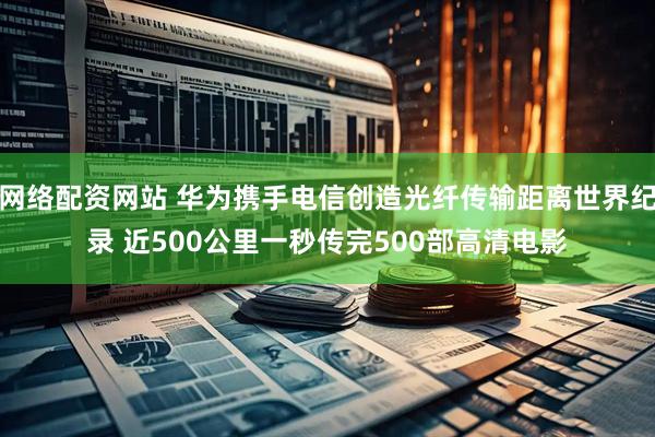 网络配资网站 华为携手电信创造光纤传输距离世界纪录 近500公里一秒传完500部高清电影