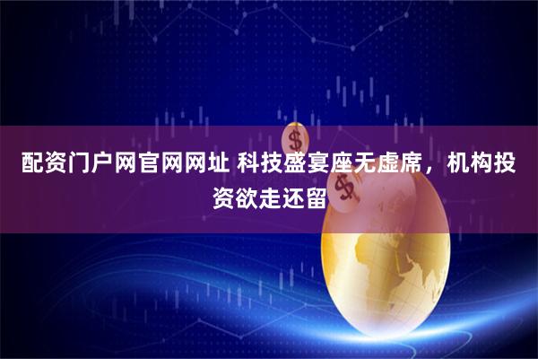 配资门户网官网网址 科技盛宴座无虚席,机构投资欲走还留