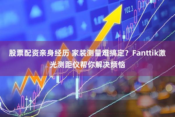 股票配资亲身经历 家装测量难搞定？Fanttik激光测距仪帮你解决烦恼