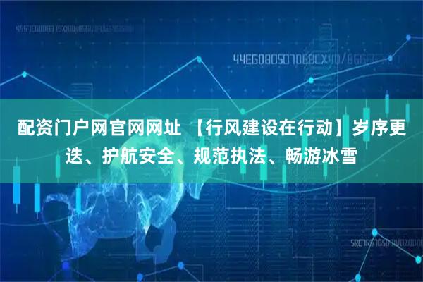 配资门户网官网网址 【行风建设在行动】岁序更迭、护航安全、规范执法、畅游冰雪